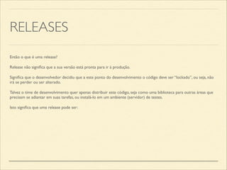 RELEASES
Então o que é uma release?	

Release não signiﬁca que a sua versão está pronta para ir à produção.	

Signiﬁca que o desenvolvedor decidiu que a este ponto do desenvolvimento o código deve ser “lockado”, ou seja, não
irá se perder ou ser alterado.	

Talvez o time de desenvolvimento quer apenas distribuir este código, seja como uma biblioteca para outras áreas que
precisam se adiantar em suas tarefas, ou instalá-lo em um ambiente (servidor) de testes.	

Isto signiﬁca que uma release pode ser:
 