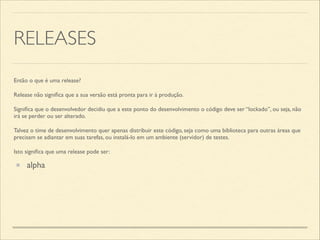 RELEASES
Então o que é uma release?	

Release não signiﬁca que a sua versão está pronta para ir à produção.	

Signiﬁca que o desenvolvedor decidiu que a este ponto do desenvolvimento o código deve ser “lockado”, ou seja, não
irá se perder ou ser alterado.	

Talvez o time de desenvolvimento quer apenas distribuir este código, seja como uma biblioteca para outras áreas que
precisam se adiantar em suas tarefas, ou instalá-lo em um ambiente (servidor) de testes.	

Isto signiﬁca que uma release pode ser:
alpha
 