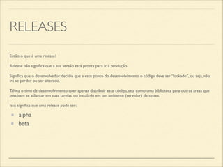 RELEASES
Então o que é uma release?	

Release não signiﬁca que a sua versão está pronta para ir à produção.	

Signiﬁca que o desenvolvedor decidiu que a este ponto do desenvolvimento o código deve ser “lockado”, ou seja, não
irá se perder ou ser alterado.	

Talvez o time de desenvolvimento quer apenas distribuir este código, seja como uma biblioteca para outras áreas que
precisam se adiantar em suas tarefas, ou instalá-lo em um ambiente (servidor) de testes.	

Isto signiﬁca que uma release pode ser:
alpha
beta
 