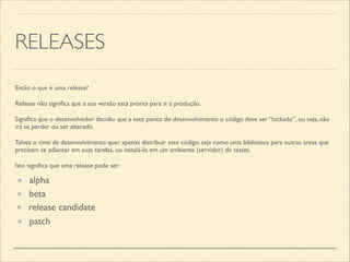 RELEASES
Então o que é uma release?	

Release não signiﬁca que a sua versão está pronta para ir à produção.	

Signiﬁca que o desenvolvedor decidiu que a este ponto do desenvolvimento o código deve ser “lockado”, ou seja, não
irá se perder ou ser alterado.	

Talvez o time de desenvolvimento quer apenas distribuir este código, seja como uma biblioteca para outras áreas que
precisam se adiantar em suas tarefas, ou instalá-lo em um ambiente (servidor) de testes.	

Isto signiﬁca que uma release pode ser:
alpha
beta
release candidate
patch
 