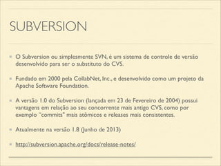 SUBVERSION
O Subversion ou simplesmente SVN, é um sistema de controle de versão
desenvolvido para ser o substituto do CVS.	

Fundado em 2000 pela CollabNet, Inc., e desenvolvido como um projeto da
Apache Software Foundation.	

A versão 1.0 do Subversion (lançada em 23 de Fevereiro de 2004) possui
vantagens em relação ao seu concorrente mais antigo CVS, como por
exemplo ”commits" mais atômicos e releases mais consistentes.	

Atualmente na versão 1.8 (Junho de 2013)	

http://subversion.apache.org/docs/release-notes/
 