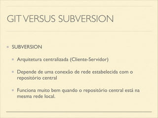 GITVERSUS SUBVERSION
SUBVERSION	

Arquitetura centralizada (Cliente-Servidor)	

Depende de uma conexão de rede estabelecida com o
repositório central	

Funciona muito bem quando o repositório central está na
mesma rede local.
 