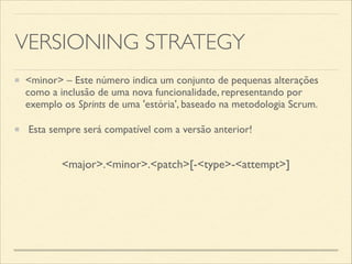 VERSIONING STRATEGY
<minor> – Este número indica um conjunto de pequenas alterações
como a inclusão de uma nova funcionalidade, representando por
exemplo os Sprints de uma 'estória', baseado na metodologia Scrum. 	

Esta sempre será compatível com a versão anterior!
<major>.<minor>.<patch>[-<type>-<attempt>]
 