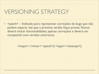 VERSIONING STRATEGY
<patch> – Indicado para representar correções de bugs que não
podem esperar até que a próxima versão ﬁque pronta. Nunca
deverá incluir funcionalidades, apenas correções e deverá ser
compatível com versões anteriores.
<major>.<minor>.<patch>[-<type>-<attempt>]
 