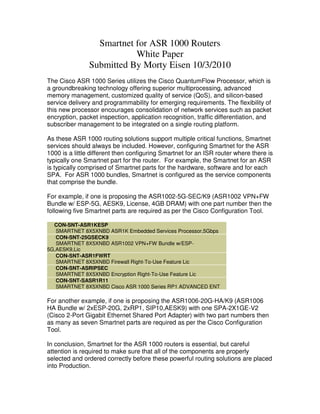 Smartnet for ASR 1000 Routers
                          White Paper
               Submitted By Morty Eisen 10/3/2010
The Cisco ASR 1000 Series utilizes the Cisco QuantumFlow Processor, which is
a groundbreaking technology offering superior multiprocessing, advanced
memory management, customized quality of service (QoS), and silicon-based
service delivery and programmability for emerging requirements. The flexibility of
this new processor encourages consolidation of network services such as packet
encryption, packet inspection, application recognition, traffic differentiation, and
subscriber management to be integrated on a single routing platform.

As these ASR 1000 routing solutions support multiple critical functions, Smartnet
services should always be included. However, configuring Smartnet for the ASR
1000 is a little different then configuring Smartnet for an ISR router where there is
typically one Smartnet part for the router. For example, the Smartnet for an ASR
is typically comprised of Smartnet parts for the hardware, software and for each
SPA. For ASR 1000 bundles, Smartnet is configured as the service components
that comprise the bundle.

For example, if one is proposing the ASR1002-5G-SEC/K9 (ASR1002 VPN+FW
Bundle w/ ESP-5G, AESK9, License, 4GB DRAM) with one part number then the
following five Smartnet parts are required as per the Cisco Configuration Tool.

  CON-SNT-ASR1KESP
   SMARTNET 8X5XNBD ASR1K Embedded Services Processor,5Gbps
   CON-SNT-25GSECK9
   SMARTNET 8X5XNBD ASR1002 VPN+FW Bundle w/ESP-
5G,AESK9,Lic
   CON-SNT-ASR1FWRT
   SMARTNET 8X5XNBD Firewall Right-To-Use Feature Lic
   CON-SNT-ASRIPSEC
   SMARTNET 8X5XNBD Encryption Right-To-Use Feature Lic
   CON-SNT-SASR1R11
   SMARTNET 8X5XNBD Cisco ASR 1000 Series RP1 ADVANCED ENT

For another example, if one is proposing the ASR1006-20G-HA/K9 (ASR1006
HA Bundle w/ 2xESP-20G, 2xRP1, SIP10,AESK9) with one SPA-2X1GE-V2
(Cisco 2-Port Gigabit Ethernet Shared Port Adapter) with two part numbers then
as many as seven Smartnet parts are required as per the Cisco Configuration
Tool.

In conclusion, Smartnet for the ASR 1000 routers is essential, but careful
attention is required to make sure that all of the components are properly
selected and ordered correctly before these powerful routing solutions are placed
into Production.
 