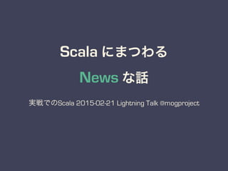 Scala にまつわる
News な話
実戦でのScala 2015-02-21 Lightning Talk @mogproject
 