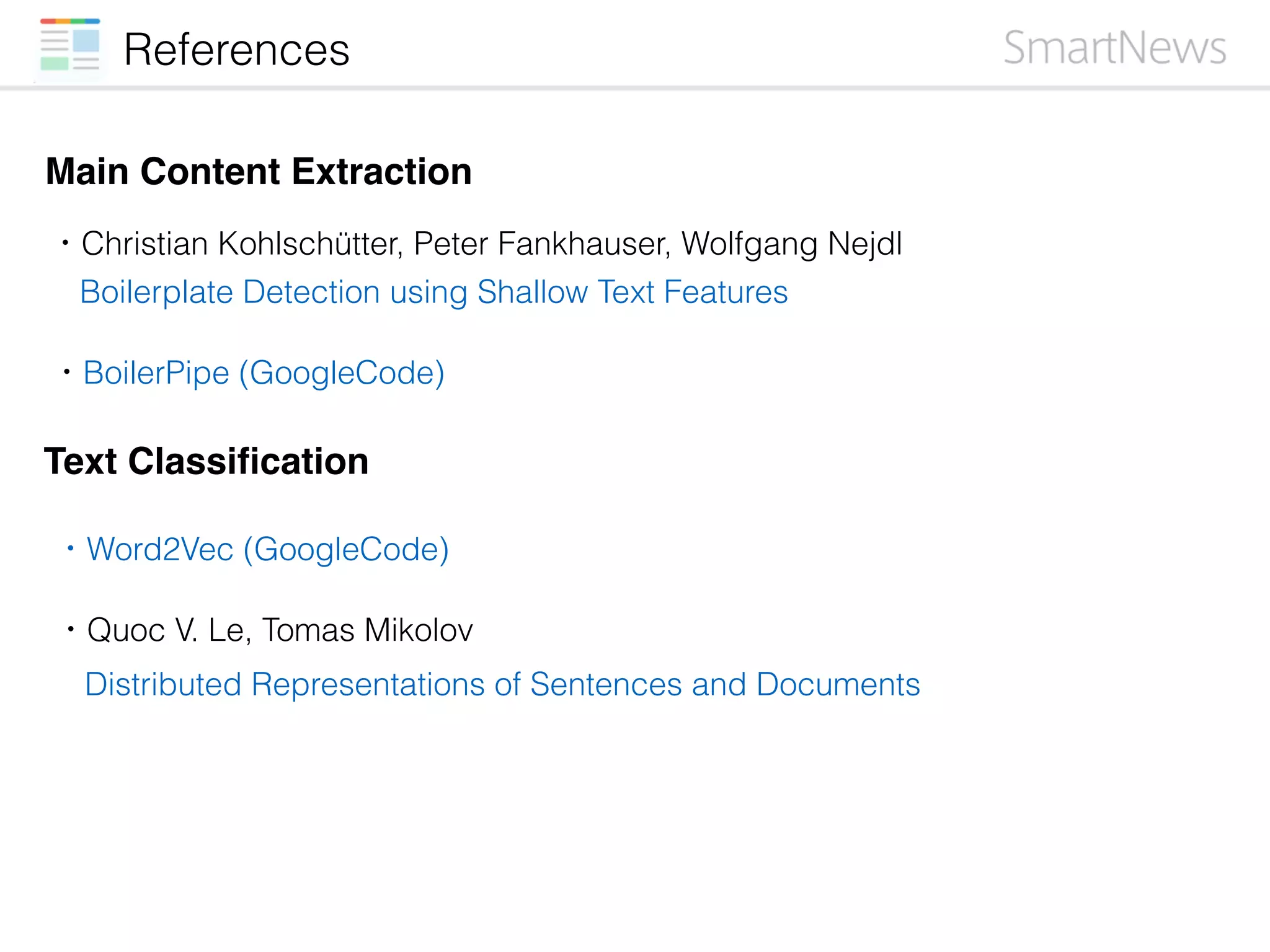 References
Main Content Extraction
・Christian Kohlschütter, Peter Fankhauser, Wolfgang Nejdl
Text Classiﬁcation
Boilerplate Detection using Shallow Text Features
・BoilerPipe (GoogleCode)
・Quoc V. Le, Tomas Mikolov
Distributed Representations of Sentences and Documents
・Word2Vec (GoogleCode)
 