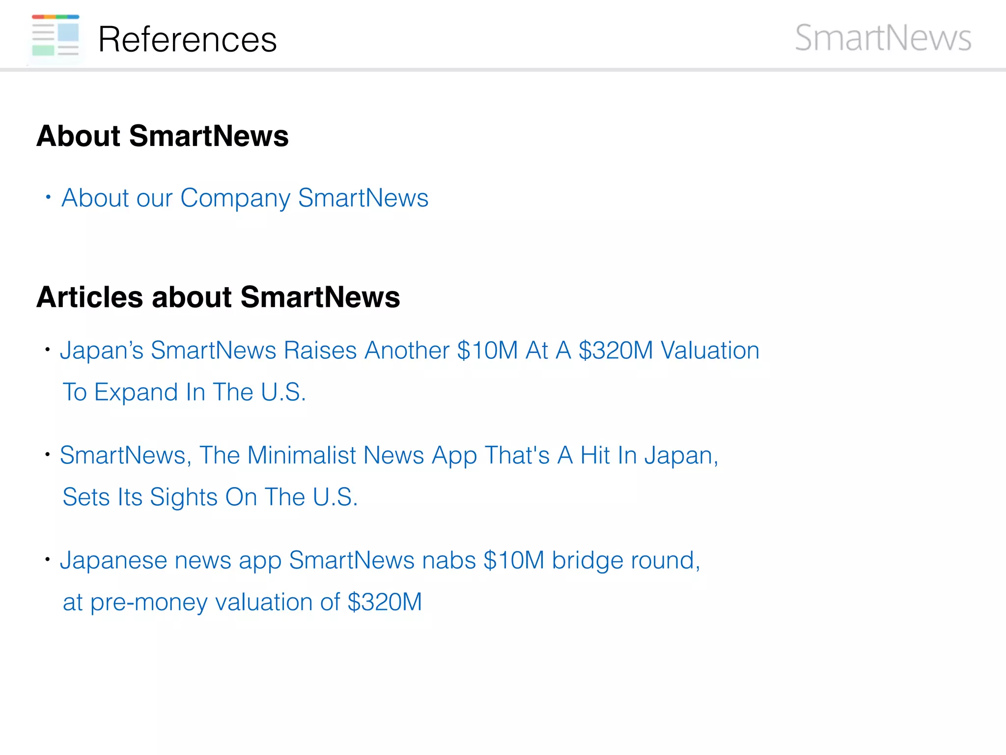References
About SmartNews
・Japan’s SmartNews Raises Another $10M At A $320M Valuation
To Expand In The U.S.
・SmartNews, The Minimalist News App That's A Hit In Japan,
Sets Its Sights On The U.S.
・Japanese news app SmartNews nabs $10M bridge round,
at pre-money valuation of $320M
・About our Company SmartNews
Articles about SmartNews
 
