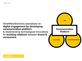 WHAT WE DO




                                                       IDEA


SmartNewSolutions specializes on
digital engagement by developing
communication platform                        Communication
& implementing technological innovations        Platform
for building relations between brand &
consumers.
                                           SOLUTIONS          ENTREPRENEURSHIP
 