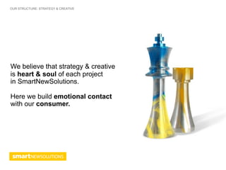 OUR STRUCTURE: STRATEGY & CREATIVE




We believe that strategy & creative
is heart & soul of each project
in SmartNewSolutions.

Here we build emotional contact
with our consumer.
 