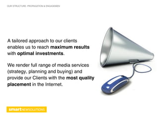 OUR STRUCTURE: PROPAGATION & ENGAGEMEN




A tailored approach to our clients
enables us to reach maximum results
with optimal investments.

We render full range of media services
(strategy, planning and buying) and
provide our Clients with the most quality
placement in the Internet.
 