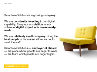OUR TEAM




SmartNewSolutions is a growing company.

We are constantly investing in our digital
capability. Every our acquisition in any
sphere of digital expertise is consciously-
made.

We are relatively small company: hiring the
best people in the market allows us not to
swell the staff.

SmartNewSolutions — employer of choice:
— the place where people are eager to work
— the team which people are eager to join
 