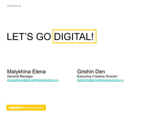CONTACT US




LET’S GO DIGITAL!


Malykhina Elena                   Grishin Den
General Manager                   Executive Creative Director
emalykhina@smartnewsolutions.ru   dgrishin@smartnewsolutions.ru
 