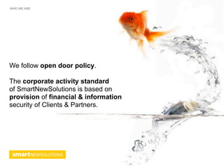 WHO WE ARE




We follow open door policy.

The corporate activity standard
of SmartNewSolutions is based on
provision of financial & information
security of Clients & Partners.
 