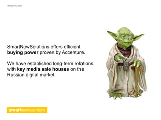 WHO WE ARE




SmartNewSolutions offers efficient
buying power proven by Accenture.

We have established long-term relations
with key media sale houses on the
Russian digital market.
 