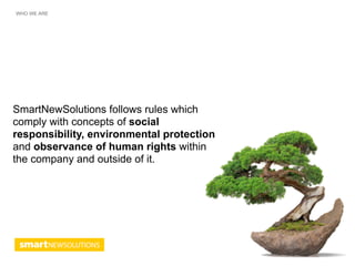 WHO WE ARE




SmartNewSolutions follows rules which
comply with concepts of social
responsibility, environmental protection
and observance of human rights within
the company and outside of it.
 