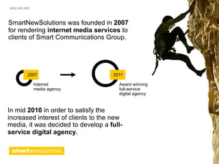 WHO WE ARE




SmartNewSolutions was founded in 2007
for rendering internet media services to
clients of Smart Communications Group.




        2007                        2011

             Internet                 Award winning
             media agency             full-service
                                      digital agency


In mid 2010 in order to satisfy the
increased interest of clients to the new
media, it was decided to develop a full-
serviсe digital agency.
 