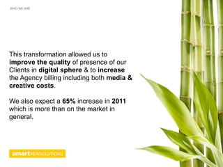WHO WE ARE




This transformation allowed us to
improve the quality of presence of our
Clients in digital sphere & to increase
the Agency billing including both media &
creative costs.

We also expect a 65% increase in 2011
which is more than on the market in
general.
 