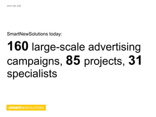 WHO WE ARE




SmartNewSolutions today:


160 large-scale advertising
campaigns, 85 projects, 31
specialists
 