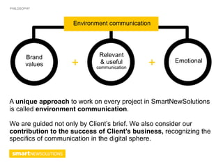 PHILOSOPHY




                    Environment communication




       Brand                 Relevant
       values       +        & useful
                            communication   +        Emotional




A unique approach to work on every project in SmartNewSolutions
is called environment communication.

We are guided not only by Client’s brief. We also consider our
contribution to the success of Client’s business, recognizing the
specifics of communication in the digital sphere.
 