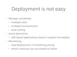 Deployment is not easy
• Manage complexity
• multiple roles
• multiple environments
• auto scaling
• Avoid downtime
• JVM based applications doesn't support hot deploy
• Monitoring
• stop deployment if something wrong
• which instances are succeeded or failed
 