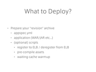 What to Deploy?
• Prepare your "revision" archive
• appspec.yml
• application (WAR/JAR etc...)
• (optional) scripts
• register to ELB / deregister from ELB
• pre-compile assets
• waiting cache warmup
 