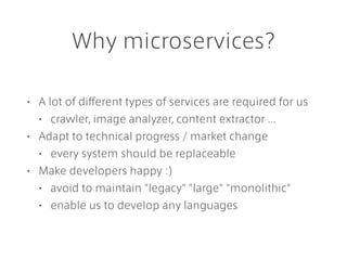 Why microservices?
• A lot of different types of services are required for us
• crawler, image analyzer, content extractor ...
• Adapt to technical progress / market change
• every system should be replaceable
• Make developers happy :)
• avoid to maintain "legacy" "large" "monolithic"
• enable us to develop any languages
 