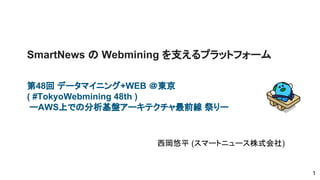 SmartNews の Webmining を支えるプラットフォーム
第48回 データマイニング+WEB ＠東京
( #TokyoWebmining 48th )
ーAWS上での分析基盤アーキテクチャ最前線 祭りー
西岡悠平 (スマートニュース株式会社)
1
 