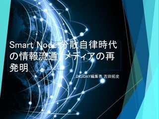Smart Node:分散自律時代
の情報流通、メディアの再
発明
DIGIDAY編集者 吉田拓史
 