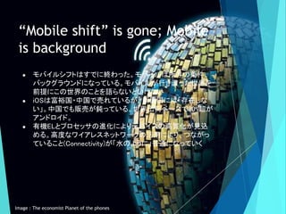 “Mobile shift” is gone; Mobile
is background
● モバイルシフトはすでに終わった。モバイルは所与の条件、
バックグラウンドになっている。モバイルが行き渡った世界を
前提にこの世界のことを語らないといけ...