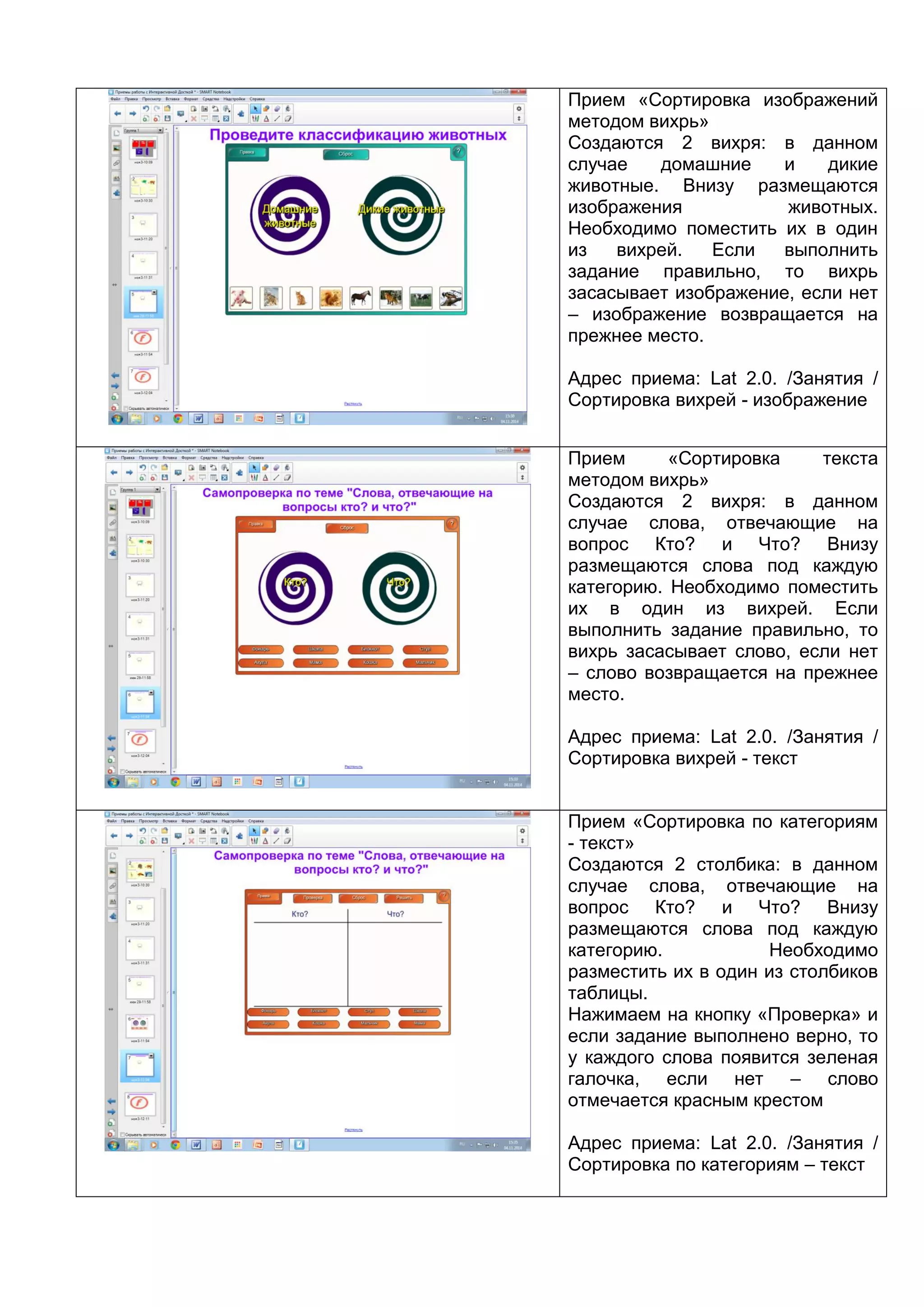 Прием «Сортировка изображений
методом вихрь»
Создаются 2 вихря: в данном
случае домашние и дикие
животные. Внизу размещаются
изображения животных.
Необходимо поместить их в один
из вихрей. Если выполнить
задание правильно, то вихрь
засасывает изображение, если нет
– изображение возвращается на
прежнее место.
Адрес приема: Lat 2.0. /Занятия /
Сортировка вихрей - изображение
Прием «Сортировка текста
методом вихрь»
Создаются 2 вихря: в данном
случае слова, отвечающие на
вопрос Кто? и Что? Внизу
размещаются слова под каждую
категорию. Необходимо поместить
их в один из вихрей. Если
выполнить задание правильно, то
вихрь засасывает слово, если нет
– слово возвращается на прежнее
место.
Адрес приема: Lat 2.0. /Занятия /
Сортировка вихрей - текст
Прием «Сортировка по категориям
- текст»
Создаются 2 столбика: в данном
случае слова, отвечающие на
вопрос Кто? и Что? Внизу
размещаются слова под каждую
категорию. Необходимо
разместить их в один из столбиков
таблицы.
Нажимаем на кнопку «Проверка» и
если задание выполнено верно, то
у каждого слова появится зеленая
галочка, если нет – слово
отмечается красным крестом
Адрес приема: Lat 2.0. /Занятия /
Сортировка по категориям – текст
 