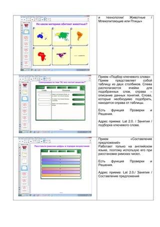 и технологии/ Животные /
Млекопитающие или Птицы»
Прием «Подбор ключевого слова»
Прием представляет собой
таблицу из двух столбиков. Слева
располагаются ячейки для
подобранных слов, справа –
описание данных понятий. Слова,
которые необходимо подобрать,
находятся справа от таблицы.
Есть функция Проверки и
Решения.
Адрес приема: Lat 2.0. / Занятия /
подборка ключевого слова.
Прием «Составление
предложений»
Работает только на английском
языке, поэтому использую его при
расстановке римских чисел.
Есть функция Проверки и
Решения.
Адрес приема: Lat 2.0./ Занятия /
Составление предложений
 