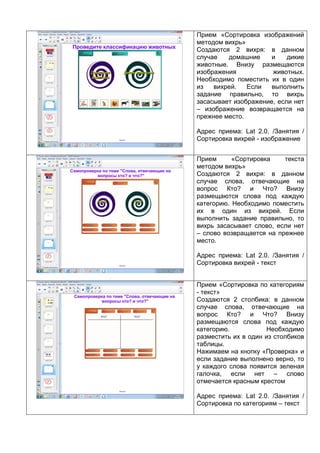 Прием «Сортировка изображений
методом вихрь»
Создаются 2 вихря: в данном
случае домашние и дикие
животные. Внизу размещаются
изображения животных.
Необходимо поместить их в один
из вихрей. Если выполнить
задание правильно, то вихрь
засасывает изображение, если нет
– изображение возвращается на
прежнее место.
Адрес приема: Lat 2.0. /Занятия /
Сортировка вихрей - изображение
Прием «Сортировка текста
методом вихрь»
Создаются 2 вихря: в данном
случае слова, отвечающие на
вопрос Кто? и Что? Внизу
размещаются слова под каждую
категорию. Необходимо поместить
их в один из вихрей. Если
выполнить задание правильно, то
вихрь засасывает слово, если нет
– слово возвращается на прежнее
место.
Адрес приема: Lat 2.0. /Занятия /
Сортировка вихрей - текст
Прием «Сортировка по категориям
- текст»
Создаются 2 столбика: в данном
случае слова, отвечающие на
вопрос Кто? и Что? Внизу
размещаются слова под каждую
категорию. Необходимо
разместить их в один из столбиков
таблицы.
Нажимаем на кнопку «Проверка» и
если задание выполнено верно, то
у каждого слова появится зеленая
галочка, если нет – слово
отмечается красным крестом
Адрес приема: Lat 2.0. /Занятия /
Сортировка по категориям – текст
 