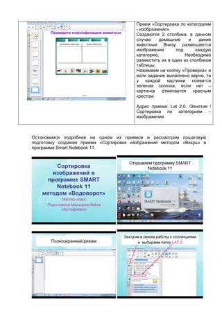 Прием «Сортировка по категориям
- изображение»
Создаются 2 столбика: в данном
случае домашние и дикие
животные Внизу размещаются
изображения под каждую
категорию. Необходимо
разместить их в один из столбиков
таблицы.
Нажимаем на кнопку «Проверка» и
если задание выполнено верно, то
у каждой картинки появится
зеленая галочка, если нет –
картинка отмечается красным
крестом.
Адрес приема: Lat 2.0. /Занятия /
Сортировка по категориям –
изображение
Остановимся подробнее на одном из приемов и рассмотрим пошаговую
подготовку создания приема «Сортировка изображений методом «Вихрь» в
программе Smart Notebook 11.
 