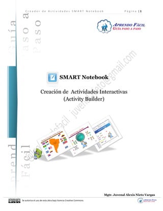 C r e a d o r d e A c t i v i d a d e s S M A R T N o t e b o o k P á g i n a | 1
Se autoriza el uso de esta obra bajo licencia Creative Commons
SMART Notebook
Creación de Actividades Interactivas
(Activity Builder)
Mgtr. Juvenal Alexis Nieto Vargas
 