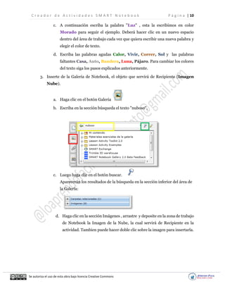 C r e a d o r d e A c t i v i d a d e s S M A R T N o t e b o o k P á g i n a | 10
Se autoriza el uso de esta obra bajo licencia Creative Commons
c. A continuación escriba la palabra "Luz" , esta la escribimos en color
Morado para seguir el ejemplo. Deberá hacer clic en un nuevo espacio
dentro del área de trabajo cada vez que quiera escribir una nueva palabra y
elegir el color de texto.
d. Escriba las palabras agudas Calor, Vivir, Correr, Sol y las palabras
faltantes Casa, Auto, Bandera, Luna, Pájaro. Para cambiar los colores
del texto siga los pasos explicados anteriormente.
3. Inserte de la Galería de Notebook, el objeto que servirá de Recipiente (Imagen
Nube).
a. Haga clic en el botón Galería
b. Escriba en la sección búsqueda el texto "nuboso",
c. Luego haga clic en el botón buscar.
Aparecerán los resultados de la búsqueda en la sección inferior del área de
la Galería:
d. Haga clic en la sección Imágenes , arrastre y deposite en la zona de trabajo
de Notebook la Imagen de la Nube, la cual servirá de Recipiente en la
actividad. Tambien puede hacer doble clic sobre la imagen para insertarla.
 