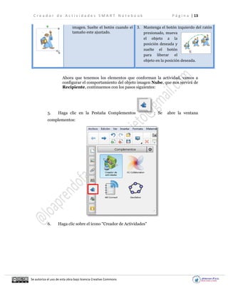 C r e a d o r d e A c t i v i d a d e s S M A R T N o t e b o o k P á g i n a | 13
Se autoriza el uso de esta obra bajo licencia Creative Commons
imagen. Suelte el botón cuando el
tamaño este ajustado.
3. Mantenga el botón izquierdo del ratón
presionado, mueva
el objeto a la
posición deseada y
suelte el botón
para liberar el
objeto en la posición deseada.
Ahora que tenemos los elementos que conforman la actividad, vamos a
configurar el comportamiento del objeto imagen Nube, que nos servirá de
Recipiente, continuemos con los pasos siguientes:
5. Haga clic en la Pestaña Complementos : Se abre la ventana
complementos:
6. Haga clic sobre el ícono "Creador de Actividades"
 