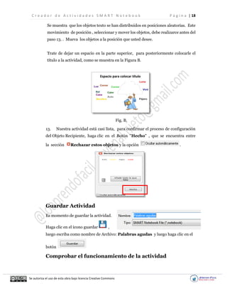 C r e a d o r d e A c t i v i d a d e s S M A R T N o t e b o o k P á g i n a | 18
Se autoriza el uso de esta obra bajo licencia Creative Commons
Se muestra que los objetos texto se han distribuidos en posiciones aleatorias. Este
movimiento de posición , seleccionar y mover los objetos, debe realizarce antes del
paso 13. . Mueva los objetos a la posición que usted desee.
Trate de dejar un espacio en la parte superior, para posteriormente colocarle el
título a la actividad, como se muestra en la Figura B.
Fig. B.
13. Nuestra actividad está casi lista, para confirmar el proceso de configuración
del Objeto Recipiente, haga clic en el Botón "Hecho" , que se encuentra entre
la sección Rechazar estos objetos y la opción .
Guardar Actividad
Es momento de guardar la actividad.
Haga clic en el ícono guardar ,
luego escriba como nombre de Archivo: Palabras agudas y luego haga clic en el
botón
Comprobar el funcionamiento de la actividad
Espacio para colocar título
 