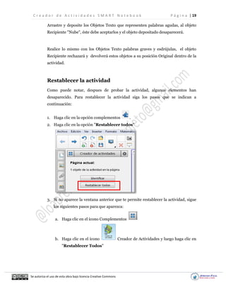 C r e a d o r d e A c t i v i d a d e s S M A R T N o t e b o o k P á g i n a | 19
Se autoriza el uso de esta obra bajo licencia Creative Commons
Arrastre y deposite los Objetos Texto que representen palabras agudas, al objeto
Recipiente "Nube", éste debe aceptarlos y el objeto depositado desaparecerá.
Realice lo mismo con los Objetos Texto palabras graves y esdrújulas, el objeto
Recipiente rechazará y devolverá estos objetos a su posición Original dentro de la
actividad.
Restablecer la actividad
Como puede notar, despues de probar la actividad, algunos elementos han
desaparecido. Para restablecer la actividad siga los pasos que se indican a
continuación:
1. Haga clic en la opción complementos .
2. Haga clic en la opción "Restablecer todos"
3. Si no aparece la ventana anterior que te permite restablecer la actividad, sigue
los siguientes pasos para que aparezca:
a. Haga clic en el ícono Complementos
b. Haga clic en el ícono Creador de Actividades y luego haga clic en
"Restablecer Todos"
 