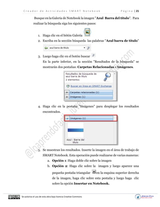 C r e a d o r d e A c t i v i d a d e s S M A R T N o t e b o o k P á g i n a | 21
Se autoriza el uso de esta obra bajo licencia Creative Commons
Busque en la Galería de Notebook la imagen "Azul Barra del título". Para
realizar la búsqueda siga los siguientes pasos:
1. Haga clic en el bótón Galería
2. Escriba en la sección búsqueda las palabras "Azul barra de título"
3. Luego haga clic en el botón buscar
En la parte inferior, en la sección "Resultados de la búsqueda" se
mostrarán dos pestañas: Carpetas Relacionadas e Imágenes.
4. Haga clic en la pestaña "Imágenes" para desplegar los resultados
encontrados.
5. Se muestran los resultados. Inserte la imagen en el área de trabajo de
SMART Notebook. Esta operación puede realizarse de varias maneras:
a. Opción 1: Haga doble clic sobre la imagen
b. Opción 2: Haga clic sobre la imagen y luego aparece una
pequeña pestaña triangular en la esquina superior derecha
de la imagen, haga clic sobre esta pestaña y luego haga clic
sobre la opción Insertar en Notebook.
 
