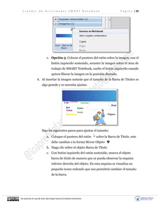 C r e a d o r d e A c t i v i d a d e s S M A R T N o t e b o o k P á g i n a | 22
Se autoriza el uso de esta obra bajo licencia Creative Commons
c. Opción 3: Colocar el puntero del ratón sobre la imagen, con el
botón izquierdo sostenido, arrastre la imagen sobre el área de
trabajo de SMART Notebook, suelte el botón izquierdo cuando
quiera liberar la imagen en la posición deseada.
6. Al insertar la imagen notarás que el tamaño de la Barra de Títulos es
algo grande y se necesita ajustar.
Siga los siguientes pasos para ajustar el tamaño:
a. Coloque el puntero del ratón sobre la Barra de Título, este
debe cambiar a la forma Mover Objeto
b. Haga clic sobre el objeto Barra de Título
c. Con botón izquierdo del ratón sostenido, mueva el objeto
barra de título de manera que se pueda observar la esquina
inferior derecha del objeto. En esta esquina se visualiza un
pequeño ícono redondo que nos permitirá cambiar el tamaño
de la barra.
 