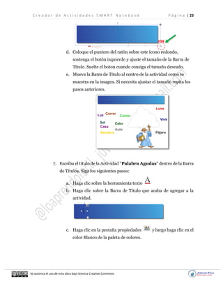 C r e a d o r d e A c t i v i d a d e s S M A R T N o t e b o o k P á g i n a | 23
Se autoriza el uso de esta obra bajo licencia Creative Commons
d. Coloque el puntero del ratón sobre este ícono redondo,
sostenga el botón izquierdo y ajuste el tamaño de la Barra de
Título. Suelte el boton cuando consiga el tamaño deseado.
e. Mueva la Barra de Título al centro de la actividad como se
muestra en la imagen. Si necesita ajustar el tamaño repita los
pasos anteriores.
7. Escriba el título de la Actividad "Palabra Agudas" dentro de la Barra
de Títulos. Siga los siguientes pasos:
a. Haga clic sobre la herramienta texto
b. Haga clic sobre la Barra de Título que acaba de agregar a la
actividad.
c. Haga clic en la pestaña propiedades y luego haga clic en el
color Blanco de la paleta de colores.
 