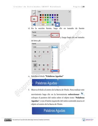 C r e a d o r d e A c t i v i d a d e s S M A R T N o t e b o o k P á g i n a | 24
Se autoriza el uso de esta obra bajo licencia Creative Commons
d. En la sección fuente, haga clic en tamaño de fuente
y luego haga clic en tamaño
de letra 48.
e. Escriba el título "Palabras Agudas"
f. Mueva el título al centro de la Barra de Título. Para realizar este
movimiento haga clic en la herramienta seleccionar ,
coloque el puntero del ratón sobre el objeto texto "Palabras
Agudas" y con el botón izquierdo del ratón sostenido mueva el
objeto al centro de la Barra de Título.
 
