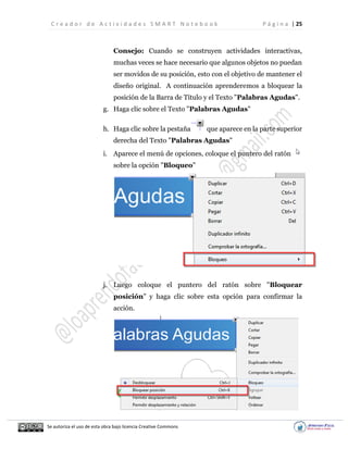 C r e a d o r d e A c t i v i d a d e s S M A R T N o t e b o o k P á g i n a | 25
Se autoriza el uso de esta obra bajo licencia Creative Commons
Consejo: Cuando se construyen actividades interactivas,
muchas veces se hace necesario que algunos objetos no puedan
ser movidos de su posición, esto con el objetivo de mantener el
diseño original. A continuación aprenderemos a bloquear la
posición de la Barra de Título y el Texto "Palabras Agudas".
g. Haga clic sobre el Texto "Palabras Agudas"
h. Haga clic sobre la pestaña que aparece en la parte superior
derecha del Texto "Palabras Agudas"
i. Aparece el menú de opciones, coloque el puntero del ratón
sobre la opción "Bloqueo"
j. Luego coloque el puntero del ratón sobre "Bloquear
posición" y haga clic sobre esta opción para confirmar la
acción.
 