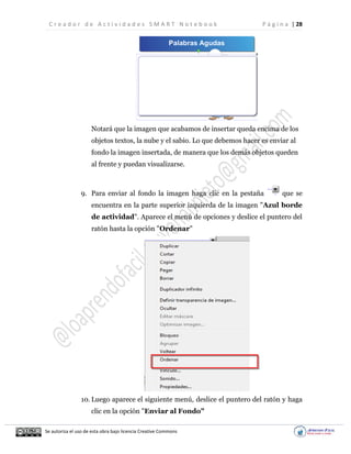 C r e a d o r d e A c t i v i d a d e s S M A R T N o t e b o o k P á g i n a | 28
Se autoriza el uso de esta obra bajo licencia Creative Commons
Notará que la imagen que acabamos de insertar queda encima de los
objetos textos, la nube y el sabio. Lo que debemos hacer es enviar al
fondo la imagen insertada, de manera que los demás objetos queden
al frente y puedan visualizarse.
9. Para enviar al fondo la imagen haga clic en la pestaña que se
encuentra en la parte superior izquierda de la imagen "Azul borde
de actividad". Aparece el menú de opciones y deslice el puntero del
ratón hasta la opción "Ordenar"
10. Luego aparece el siguiente menú, deslice el puntero del ratón y haga
clic en la opción "Enviar al Fondo"
 