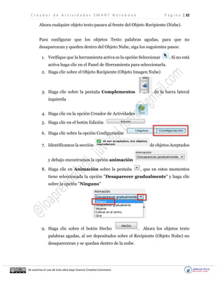 C r e a d o r d e A c t i v i d a d e s S M A R T N o t e b o o k P á g i n a | 32
Se autoriza el uso de esta obra bajo licencia Creative Commons
Ahora cualquier objeto texto pasara al frente del Objeto Recipiente (Nube).
Para configurar que los objetos Texto palabras agudas, para que no
desaparezcan y queden dentro del Objeto Nube, siga los suguientes pasos:
1. Verifique que la herramienta activa es la opción Seleccionar . Si no está
activa haga clic en el Panel de Herramienta para seleccionarla.
2. Haga clic sobre el Objeto Recipiente (Objeto Imagen Nube)
3. Haga clic sobre la pestaña Complementos de la barra lateral
izquierda
4. Haga clic en la opción Creador de Actividades
5. Haga clic en el botón Edición
6. Haga clic sobre la opción Configuración
7. Identificamos la sección de objetos Aceptados
y debajo encontramos la opción animación
8. Haga clic en Animación sobre la pestaña , que en estos momentos
tiene seleccionada la opción "Desaparecer gradualmente" y haga clic
sobre la opción "Ninguno"
9. Haga clic sobre el botón Hecho . Ahora los objetos texto
palabras agudas, al ser depositados sobre el Recipiente (Objeto Nube) no
desapareceran y se quedan dentro de la nube.
 