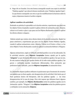 C r e a d o r d e A c t i v i d a d e s S M A R T N o t e b o o k P á g i n a | 34
Se autoriza el uso de esta obra bajo licencia Creative Commons
6. Haga clic en Guardar. Con esto hemos conseguido sacarle una copia la actividad
"Palabras agudas" que ahora la hemos nombrado como "Palabras Agudas Copia".
Lo que hemos conseguido con esto es que las modificaciones la haremos sobre la
copia y dejaremos intacto el archivo original.
Aplicar cambios a la actividad.
Poniendo en práctica lo aprendido en la lección anterior, experimenta que pasa con
los objetos Textos Aceptados cuando le aplicas efectos de animación como: Alejarse,
colocar en el centro o girar y que pasa con los Objetos Rechazados cuando le aplicar
los efectos rebotar o ninguno.
Habrás notado que existen otros efectos dentro de la sección animación. Repite los
pasos anteriores y experimenta que pasa con los objetos Textos Palabras Agudas,
cuando le aplicas animaciones como: Alejarse, Colocar en el Centro o Girar y a los
otros Objetos Textos Rechazados cuando le aplicas la animación Rebotar o Ninguno.
Algunas animaciones, según se defina la actividad pueden o no ser las adecuadas. En
la actividad anterior, para Objetos Aceptados hemos optado por la opción
"ninguno" ya que deseamos diferenciar entre las palabras agudas y las que no son,
de esta manera todas las que queden dentro de la nube serán palabras agudas y las
graves o esdrújulas quedan visualmente diferenciadas. Otra animación que
podríamos haber utilizado , para los Objetos Aceptados, la animación Girar.
La animación alejarse pudiera utilizarse si quisieramos que al momento de arrastrar
una palabra que no fuera aguda, esta desapareciera de la actividad. Esto haría que al
final quedaran dentro del Recipiente, sólo las palabras agudas y las otras
desaparecerían de la zona de juego. Pero esto supone que debemos hacer algunos
cambios, por ejemplo, los Objetos Rechazados serían las palabras agudas con la
Animación: opción "Ninguno" y los Objetos Aceptados serían las palabras graves
y esdrújulas con la animación Alejarse.
 