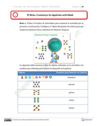 C r e a d o r d e A c t i v i d a d e s S M A R T N o t e b o o k P á g i n a | 36
Se autoriza el uso de esta obra bajo licencia Creative Commons
4 El Reto. Construye la siguiente actividad.
Reto 1. Utiliza el Creador de Actividades para construir la actividad que se
presenta a continuación. Configura el Objeto Recipiente (la esfera) para que
Acepte los Números Pares y Rechaze los Números Impares.
La siguiente tabla muestra la lista de objetos utilizados en la actividad y los
nombres que utilizarás para realizar la búsqueda en la galería.
Objeto Nombre para buscar en Galería
Numbers
ratones
perros
ranas
leones
 
