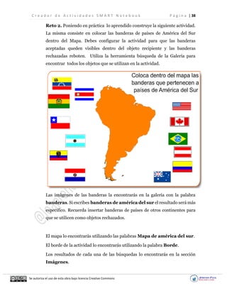 C r e a d o r d e A c t i v i d a d e s S M A R T N o t e b o o k P á g i n a | 38
Se autoriza el uso de esta obra bajo licencia Creative Commons
Reto 2. Poniendo en práctica lo aprendido construye la siguiente actividad.
La misma consiste en colocar las banderas de países de América del Sur
dentro del Mapa. Debes configurar la actividad para que las banderas
aceptadas queden visibles dentro del objeto recipiente y las banderas
rechazadas reboten. Utiliza la herramienta búsqueda de la Galería para
encontrar todos los objetos que se utilizan en la actividad.
Las imágenes de las banderas la encontrarás en la galería con la palabra
banderas. Si escribes banderas de américa del sur el resultado será más
específico. Recuerda insertar banderas de países de otros continentes para
que se utilicen como objetos rechazados.
El mapa lo encontrarás utilizando las palabras Mapa de américa del sur.
El borde de la actividad lo encontrarás utilizando la palabra Borde.
Los resultados de cada una de las búsquedas lo encontrarás en la sección
Imágenes.
 