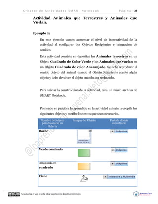 C r e a d o r d e A c t i v i d a d e s S M A R T N o t e b o o k P á g i n a | 39
Se autoriza el uso de esta obra bajo licencia Creative Commons
Actividad Animales que Terrestres y Animales que
Vuelan.
Ejemplo 2:
En este ejemplo vamos aumentar el nivel de interactividad de la
actividad al configurar dos Objetos Recipientes e integración de
sonidos.
Esta actividad consiste en depositar los Animales terrestres en un
Objeto Cuadrado de Color Verde y los Animales que vuelan en
un Objeto Cuadrado de color Anaranjado. Se debe reproducir el
sonido objeto del animal cuando el Objeto Recipiente acepte algún
objeto y debe devolver el objeto cuando sea rechazado.
Para iniciar la construcción de la actividad, crea un nuevo archivo de
SMART Notebook.
Poniendo en práctica lo aprendido en la actividad anterior, recopila los
siguientes objetos y escribe los textos que sean necesarios.
Nombre del objeto
para buscarlo en
Galería
Imagen del Objeto Pestaña donde
encontrarlo
Borde
Verde cuadrado
Anaranjado
cuadrado
Cisne
 